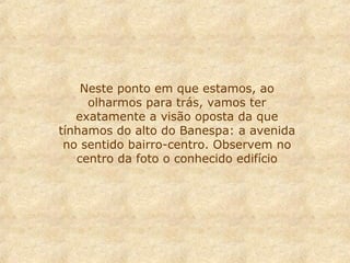 Neste ponto em que estamos, ao
olharmos para trás, vamos ter
exatamente a visão oposta da que
tínhamos do alto do Banespa: a avenida
no sentido bairro-centro. Observem no
centro da foto o conhecido edifício

 