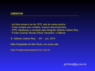 CRÉDITOS

- As fotos atuais e as de 1970, são de nossa autoria.

- Fotos antigas sem créditos: autores desconhecidos.
- PPS: Idealizado e montado pelo fotógrafo Gilberto Calixto Rios
- Fundo musical: Ronda (Paulo Vanzolini) c/ Márcia
© Gilberto Calixto Rios - SP - jan. 2010
Mais fotografias de São Paulo, em nosso site:
http://imagensdesaopaulo.hd1.com.br

gil.fotos@ig.com.br

 