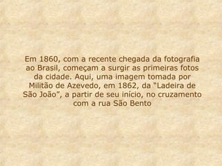 Em 1860, com a recente chegada da fotografia
ao Brasil, começam a surgir as primeiras fotos
da cidade. Aqui, uma imagem tomada por
Militão de Azevedo, em 1862, da “Ladeira de
São João”, a partir de seu início, no cruzamento
com a rua São Bento

 