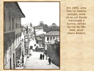 Em 1890, uma
foto na mesma
posição, onde
vê-se um bonde
tracionado à
burros, saindo
da rua de São
José, atual
Líbero Badaró.

 