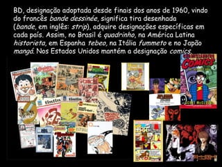BD, designação adoptada desde finais dos anos de 1960, vindo
do francês bande dessinée, significa tira desenhada
(bande, em inglês: strip), adquire designações específicas em
cada país. Assim, no Brasil é quadrinho, na América Latina
historieta, em Espanha tebeo, na Itália fummeto e no Japão
mangá. Nos Estados Unidos mantém a designação comics.
 