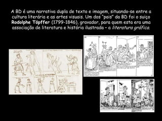A BD é uma narrativa dupla de texto e imagem, situando-se entre a
cultura literária e as artes visuais. Um dos “pais” da BD foi o suiço
Rodolphe Töpffer (1799-1846), gravador, para quem esta era uma
associação de literatura e história ilustrada – a literatura gráfica.
 