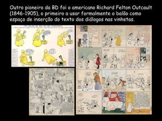 Outro pioneiro da BD foi o americano Richard Felton Outcault
(1846-1905), o primeiro a usar formalmente o balão como
espaço de inserção do texto dos diálogos nas vinhetas.
 