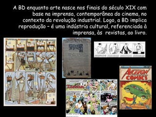A BD enquanto arte nasce nos finais do século XIX com
        base na imprensa, contemporânea do cinema, no
    contexto da revolução industrial. Logo, a BD implica
  reprodução – é uma indústria cultural, referenciada à
                        imprensa, às revistas, ao livro.
 