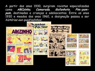 A partir dos anos 1930, surgiram revistas especializadas
como    ABCzinho,   Camarada,     Gafanhoto,   Pim-pam-
pum, destinados a crianças e adolescentes. Entre os anos
1930 e meados dos anos 1960, a designação passou a ser
histórias aos quadradinhos.
 