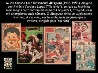 Muito famoso foi o bissemanal Mosquito (1936-1953), dirigido
 por António Cardoso Lopes (“Tiotónio”), em que as histórias
mais longas continuavam em números seguintes, atingindo cem
mil exemplares cada número. O Mosquito tinha um suplemento
     feminino, A Formiga, em tamanho mais pequeno que a
                revista, dirigido pela “tia Nita”.
 