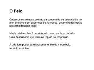 O Feio
Cada cultura colocou ao lado da concepção de belo a idéia do
feio. (mesmo sem sabermos se na época, determinadas obras
são consideradas feias)
Idade média o feio é considerado como antítese do belo
Uma desarmonia que viola as regras da proporção.
A arte tem poder de representar o feio de modo belo,
torná-lo aceitável.
 