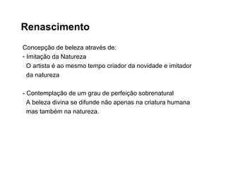 Renascimento
Concepção de beleza através de:
- Imitação da Natureza
O artista é ao mesmo tempo criador da novidade e imitador
da natureza
- Contemplação de um grau de perfeição sobrenatural
A beleza divina se difunde não apenas na criatura humana
mas também na natureza.
 