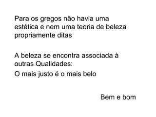Para os gregos não havia uma
estética e nem uma teoria de beleza
propriamente ditas
A beleza se encontra associada à
outras Qualidades:
O mais justo é o mais belo
Bem e bom
 