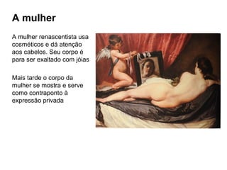 A mulher
A mulher renascentista usa
cosméticos e dá atenção
aos cabelos. Seu corpo é
para ser exaltado com jóias
Mais tarde o corpo da
mulher se mostra e serve
como contraponto à
expressão privada
 