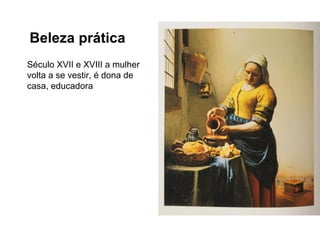 Beleza prática
Século XVII e XVIII a mulher
volta a se vestir, é dona de
casa, educadora
 