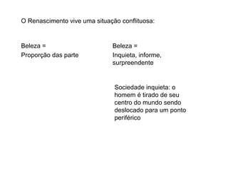 O Renascimento vive uma situação conflituosa:
Beleza =
Proporção das parte
Beleza =
Inquieta, informe,
surpreendente
Sociedade inquieta: o
homem é tirado de seu
centro do mundo sendo
deslocado para um ponto
periférico
 