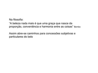 Na filosofia:
“A beleza nada mais é que uma graça que nasce da
proporção, conveniência e harmonia entre as coisas” Bembo
Assim abre-se caminhos para concessões subjetivas e
particulares do belo
 