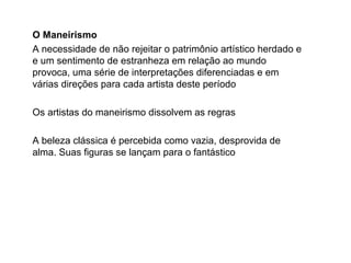 O Maneirismo
A necessidade de não rejeitar o patrimônio artístico herdado e
e um sentimento de estranheza em relação ao mundo
provoca, uma série de interpretações diferenciadas e em
várias direções para cada artista deste período
Os artistas do maneirismo dissolvem as regras
A beleza clássica é percebida como vazia, desprovida de
alma. Suas figuras se lançam para o fantástico
 