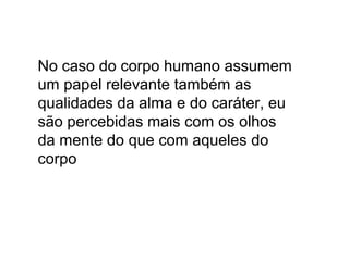 No caso do corpo humano assumem
um papel relevante também as
qualidades da alma e do caráter, eu
são percebidas mais com os olhos
da mente do que com aqueles do
corpo
 