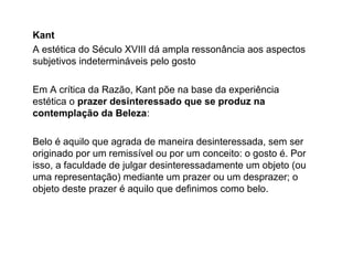Kant
A estética do Século XVIII dá ampla ressonância aos aspectos
subjetivos indetermináveis pelo gosto
Em A crítica da Razão, Kant põe na base da experiência
estética o prazer desinteressado que se produz na
contemplação da Beleza:
Belo é aquilo que agrada de maneira desinteressada, sem ser
originado por um remissível ou por um conceito: o gosto é. Por
isso, a faculdade de julgar desinteressadamente um objeto (ou
uma representação) mediante um prazer ou um desprazer; o
objeto deste prazer é aquilo que definimos como belo.
 