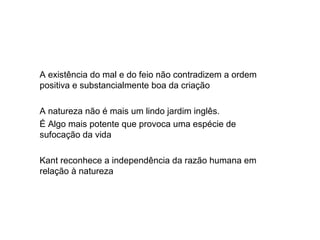 A existência do mal e do feio não contradizem a ordem
positiva e substancialmente boa da criação
A natureza não é mais um lindo jardim inglês.
É Algo mais potente que provoca uma espécie de
sufocação da vida
Kant reconhece a independência da razão humana em
relação à natureza
 