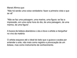 Manet Afirma que:
“Não há senão uma coisa verdadeira: fazer a primeira vista o que
se vê”
“Não se faz uma paisagem, uma marina, uma figura: se faz a
impressão, em uma certa hora do dia, de uma paisagem, de uma
marina, de uma figura”.
A busca da beleza abandona o céu e leva o artista a mergulhar
no vivo da matéria
O artista esquece até o ideal do belo que o guiava e acaba por
entender a arte, não mais como registro e provocação de um
êxtase, mas como instrumento de conhecimento.
 