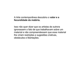 A Arte contemporânea descobriu o valor e a
fecundidade da matéria.
Isso não quer dizer que os artistas de outrora
ignorassem o fato de que trabalhavam sobre um
material e não compreendessem que esse material
lhe viriam restrições e sugestões criativas,
obstáculos e libertações.
 