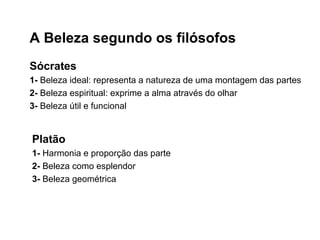 A Beleza segundo os filósofos
Sócrates
1- Beleza ideal: representa a natureza de uma montagem das partes
2- Beleza espiritual: exprime a alma através do olhar
3- Beleza útil e funcional
Platão
1- Harmonia e proporção das parte
2- Beleza como esplendor
3- Beleza geométrica
 