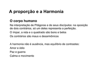 A proporção e a Harmonia
O corpo humano
Na interpretação de Pitágoras e de seus discípulos: na oposição
de dois contrários, só um deles representa a perfeição.
O ímpar, a reta e o quadrado são bons e belos
Os contrários são maus e desarmônicos
A harmonia não é ausência, mas equilíbrio de contrastes:
Amor e ódio
Paz e guerra
Calma e movimento
 