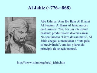 Al Jahiz (~776-~868)

                 Abu Uthman Amr Ibn Bakr Al Kinani
                 Al Fuqaimi Al Basri Al Jahiz nasceu
                 em Basra em 776. Foi um intelectual
                 bastante produtivo em diversas áreas.
                 No seu famoso “Livro dos animais”, Al
                 Jahiz chegou a mencionar a “luta pela
                 sobrevivência”, um dos pilares do
                 princípio de seleção natural.



http://www.islam.org.br/al_jahiz.htm
 