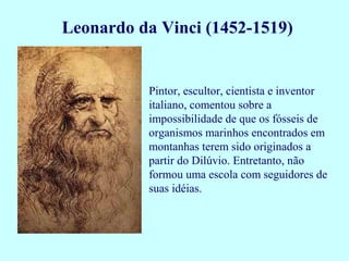 Leonardo da Vinci (1452-1519)


          Pintor, escultor, cientista e inventor
          italiano, comentou sobre a
          impossibilidade de que os fósseis de
          organismos marinhos encontrados em
          montanhas terem sido originados a
          partir do Dilúvio. Entretanto, não
          formou uma escola com seguidores de
          suas idéias.
 