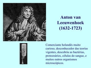 Anton van
         Leeuwenhoek
          (1632-1723)


Comerciante holandês muito
curioso, desconhecedor das teorias
vigentes, descobriu as bactérias,
protozoários, células do sangue, e
muitos outros organismos
microscópicos.
 