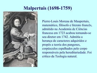 Malpertuis (1698-1759)

        Pierre-Louis Moreau de Maupertuis,
        matemático, filósofo e literato francês,
        admitido na Academia de Ciências
        francesa em 1723 acabou tornando-se
        seu diretor em 1742. Admitiu a
        herança de caracteres adquiridos e
        propôs a teoria dos pangenes,
        corpúsculos espalhados pelo corpo
        responsáveis pela hereditariedade. Foi
        crítico da Teologia natural.
 