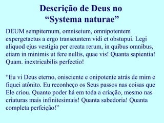 Descrição de Deus no
              “Systema naturae”
DEUM sempiternum, omniseium, omnipotentem
expergetactus a ergo transeuntem vidi et obstupui. Legi
aliquod ejus vestigia per creata rerum, in quibus omnibus,
etiam in minimis ut fere nullis, quae vis! Quanta sapientia!
Quam. inextricabilis perfectio!

“Eu vi Deus eterno, onisciente e onipotente atrás de mim e
fiquei atônito. Eu reconheço os Seus passos nas coisas que
Ele criou. Quanto poder há em toda a criação, mesmo nas
criaturas mais infinitesimais! Quanta sabedoria! Quanta
completa perfeição!”
 