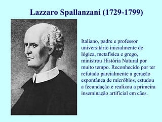 Lazzaro Spallanzani (1729-1799)


              Italiano, padre e professor
              universitário inicialmente de
              lógica, metafísica e grego,
              ministrou História Natural por
              muito tempo. Reconhecido por ter
              refutado parcialmente a geração
              espontânea de micróbios, estudou
              a fecundação e realizou a primeira
              inseminação artificial em cães.
 