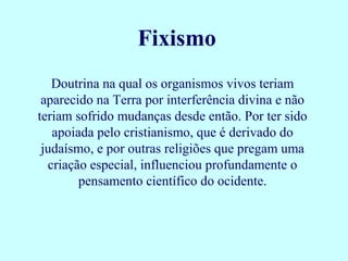 Fixismo
   Doutrina na qual os organismos vivos teriam
 aparecido na Terra por interferência divina e não
teriam sofrido mudanças desde então. Por ter sido
   apoiada pelo cristianismo, que é derivado do
 judaísmo, e por outras religiões que pregam uma
  criação especial, influenciou profundamente o
        pensamento científico do ocidente.
 