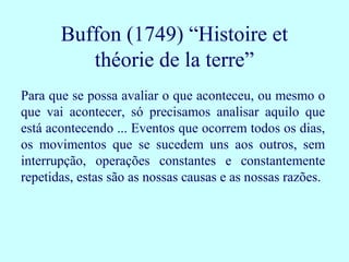 Buffon (1749) “Histoire et
          théorie de la terre”
Para que se possa avaliar o que aconteceu, ou mesmo o
que vai acontecer, só precisamos analisar aquilo que
está acontecendo ... Eventos que ocorrem todos os dias,
os movimentos que se sucedem uns aos outros, sem
interrupção, operações constantes e constantemente
repetidas, estas são as nossas causas e as nossas razões.
 