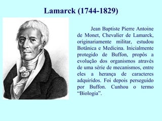 Lamarck (1744-1829)

              Jean Baptiste Pierre Antoine
        de Monet, Chevalier de Lamarck,
        originariamente militar, estudou
        Botânica e Medicina. Inicialmente
        protegido de Buffon, propôs a
        evolução dos organismos através
        de uma série de mecanismos, entre
        eles a herança de caracteres
        adquiridos. Foi depois perseguido
        por Buffon. Cunhou o termo
        “Biologia”.
 