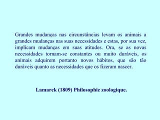 Grandes mudanças nas circunstâncias levam os animais a
grandes mudanças nas suas necessidades e estas, por sua vez,
implicam mudanças em suas atitudes. Ora, se as novas
necessidades tornam-se constantes ou muito duráveis, os
animais adquirem portanto novos hábitos, que são tão
duráveis quanto as necessidades que os fizeram nascer.



         Lamarck (1809) Philosophie zoologique.
 
