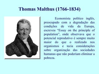 Thomas Malthus (1766-1834)
                  Economista político inglês,
          preocupado com a degradação das
          condições de vida da Europa,
          escreveu “Essay on the principle of
          population”, onde observava que o
          potencial reprodutivo é sempre muito
          maior do que o realizado nos
          organismos e tecia considerações
          sobre organização das sociedades
          humanas que não poderiam eliminar a
          pobreza.
 