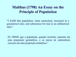 Malthus (1798) An Essay on the
        Principle of Population

“I SAID that population, when unchecked, increased in a
geometrical ratio, and subsistence for man in an arithmetical
ratio.”


EU DISSE que a população, quando irrestrita, aumenta em
uma proporção geométrica, e os meios de subsistência
crescem em uma proporção aritmética.”
 