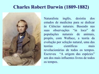 Charles Robert Darwin (1809-1882)

             Naturalista inglês, desistiu dos
             estudos de medicina para se dedicar
             às Ciências naturais. Baseado nas
             suas observações “in loco” de
             populações naturais de animais,
             propôs, com Wallace, a teoria da
             evolução por seleção natural, uma das
             teorias        científicas        mais
             revolucionárias de todos os tempos.
             Escreveu “A origem das espécies”
             um dos mais influentes livros de todos
             os tempos.
 