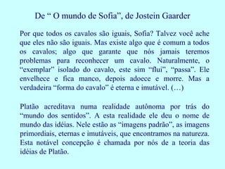 De “ O mundo de Sofia”, de Jostein Gaarder
Por que todos os cavalos são iguais, Sofia? Talvez você ache
que eles não são iguais. Mas existe algo que é comum a todos
os cavalos; algo que garante que nós jamais teremos
problemas para reconhecer um cavalo. Naturalmente, o
“exemplar” isolado do cavalo, este sim “flui”, “passa”. Ele
envelhece e fica manco, depois adoece e morre. Mas a
verdadeira “forma do cavalo” é eterna e imutável. (…)

Platão acreditava numa realidade autônoma por trás do
“mundo dos sentidos”. A esta realidade ele deu o nome de
mundo das idéias. Nele estão as “imagens padrão”, as imagens
primordiais, eternas e imutáveis, que encontramos na natureza.
Esta notável concepção é chamada por nós de a teoria das
idéias de Platão.
 