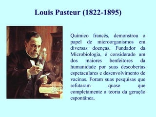 Louis Pasteur (1822-1895)

          Químico francês, demonstrou o
          papel de microorganismos em
          diversas doenças. Fundador da
          Microbiologia, é considerado um
          dos maiores benfeitores da
          humanidade por suas descobertas
          espetaculares e desenvolvimento de
          vacinas. Foram suas pesquisas que
          refutaram         quase        que
          completamente a teoria da geração
          espontânea.
 