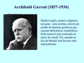 Archibald Garrod (1857-1936)


             Médico inglês, propôs a hipótese
             um gene - uma enzima, através do
             estudo de doenças genéticas que
             causam deficiências metabólicas.
             Feito notável, pois realizado no
             início do século XX, quando as
             leis de Mendel mal haviam sido
             redescobertas.
 
