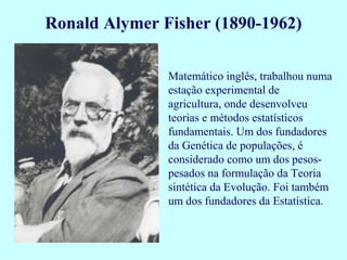 Ronald Alymer Fisher (1890-1962)

               Matemático inglês, trabalhou numa
               estação experimental de
               agricultura, onde desenvolveu
               teorias e métodos estatísticos
               fundamentais. Um dos fundadores
               da Genética de populações, é
               considerado como um dos pesos-
               pesados na formulação da Teoria
               sintética da Evolução. Foi também
               um dos fundadores da Estatística.
 