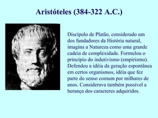 Aristóteles (384-322 A.C.)

         Discípulo de Platão, considerado um
         dos fundadores da História natural,
         imagina a Natureza como uma grande
         cadeia de complexidade. Formulou o
         princípio do indutivismo (empirismo).
         Defendeu a idéia da geração espontânea
         em certos organismos, idéia que fez
         parte do senso comum por milhares de
         anos. Considerava também possível a
         herança dos caracteres adquiridos.
 