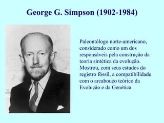 George G. Simpson (1902-1984)


             Paleontólogo norte-americano,
             considerado como um dos
             responsáveis pela construção da
             teoria sintética da evolução.
             Mostrou, com seus estudos do
             registro fóssil, a compatibilidade
             com o arcabouço teórico da
             Evolução e da Genética.
 