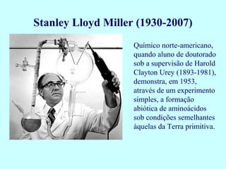 Stanley Lloyd Miller (1930-2007)
                    Químico norte-americano,
                    quando aluno de doutorado
                    sob a supervisão de Harold
                    Clayton Urey (1893-1981),
                    demonstra, em 1953,
                    através de um experimento
                    simples, a formação
                    abiótica de aminoácidos
                    sob condições semelhantes
                    àquelas da Terra primitiva.
 