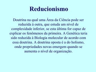 Reducionismo
   Doutrina na qual uma Área da Ciência pode ser
      reduzida à outra, que estuda um nível de
 complexidade inferior, se esta última for capaz de
explicar os fenômenos da primeira. A Genética teria
 sido reduzida à Biologia molecular de acordo com
  essa doutrina. A doutrina oposta é a do holismo,
    onde propriedades novas emergem quando se
          aumenta o nível de organização.
 