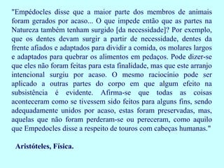 "Empédocles disse que a maior parte dos membros de animais
foram gerados por acaso... O que impede então que as partes na
Natureza também tenham surgido [da necessidade]? Por exemplo,
que os dentes devam surgir a partir de necessidade, dentes da
frente afiados e adaptados para dividir a comida, os molares largos
e adaptados para quebrar os alimentos em pedaços. Pode dizer-se
que eles não foram feitas para esta finalidade, mas que este arranjo
intencional surgiu por acaso. O mesmo raciocínio pode ser
aplicado a outras partes do corpo em que algum efeito na
subsistência é evidente. Afirma-se que todas as coisas
aconteceram como se tivessem sido feitos para alguns fins, sendo
adequadamente unidos por acaso, estas foram preservadas, mas,
aquelas que não foram perderam-se ou pereceram, como aquilo
que Empedocles disse a respeito de touros com cabeças humanas."

 Aristóteles, Física.
 