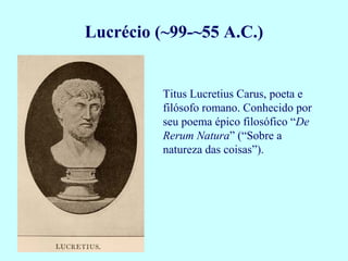 Lucrécio (~99-~55 A.C.)


          Titus Lucretius Carus, poeta e
          filósofo romano. Conhecido por
          seu poema épico filosófico “De
          Rerum Natura” (“Sobre a
          natureza das coisas”).
 