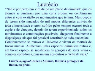 Lucrécio
“Não é por certo em virtude de um plano determinado que os
átomos se juntaram por uma certa ordem, ou combinaram
entre si com exatidão os movimentos que teriam. Mas, depois
de terem sido mudados de mil modos diferentes através de
toda a imensidade e terem sofrido pelos tempos eternos toda a
espécie de choques, depois de terem experimentado todos os
movimentos e combinações possíveis, chegaram finalmente a
disposições tais que foi possível constituir-se tudo que existe.
Continuamente se renova o Universo e vivem os mortais de
trocas mútuas. Aumentam umas espécies, diminuem outras e,
em breve espaço, se substituem as gerações de seres vivos e,
como os corredores, passam uns aos outros o facho da vida."
  Lucrécio, appud Rubens Antonio, História geológica da
  Bahia, no prelo.
 