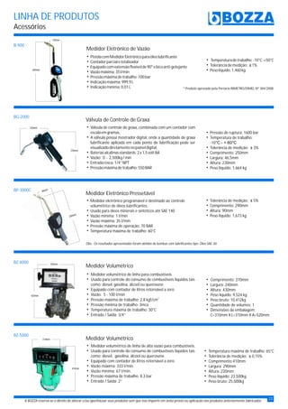 LINHA DE PRODUTOS
Acessórios
A BOZZA reserva-se o direito de alterar e/ou aperfeiçoar seus produtos sem que isso importe em aviso prévio ou aplicação nos produtos anteriormente fabricados.
B-900
BG-2000
BP-3000C
BZ-4000
BZ-5000
600mm
130mm
290mm
90mm
Medidor Eletrônico Pressetável
hMedidor eletrônico programável é destinado ao controle
volumétrico de óleos lubrificantes.
hUsado para óleos minerais e sintéticos até SAE 140
hVazão mínima: 1 l/min
hVazão máxima: 35 l/min
Pressão máxima de operação: 70 BAR
Temperatura máxima de trabalho: 60°C
h
h
Obs.: Os resultados apresentados foram obtidos de bombas com lubrificantes tipo: Óleo SAE-30.
hPistolacomMedidorEletrônicoparaóleolubrificante
hContadorparcialetotalizador
Equipadocomextensãoflexívelde90°ebicoanti-gotejante
Vazãomáxima:35l/min
Pressãomáximadetrabalho:100bar
Indicaçãomáxima:999,9L
Indicaçãomínima:0,01L
h
h
h
h
h * Produto aprovado pela Portaria INMETRO/DIMEL Nº 304/2008
Medidor Eletrônico de Vazão
Válvula de Controle de Graxa
h
h
h
h
hEntradarosca:1/4”NPT
hPressãomáximadetrabalho:550BAR
Válvula de controle de graxa, combinada com um contador com
escalaemgramas.
A válvula possui mostrador digital, onde a quantidade de graxa
lubrificante aplicada em cada ponto de lubrificação pode ser
visualizadodiretamentenopaineldigital.
Bateriasalcalinasstandards:2x1,5voltAA
Vazão: 0 - 2,500kg/min
230mm
250mm
Medidor Volumétrico
hMedidor volumétrico de linha para combustíveis
hUsado para controle do consumo de combustíveis líquidos tais
como: diesel, gasolina, álcool ou querosene
hEquipado com contador de litros retornável a zero
hVazão: 5 - 100 l/min
2
hPressão máxima de trabalho: 2,8 kgf/cm
Pressão mínima de trabalho: 3mca
Temperatura máxima de trabalho: 30°C
hEntrada / Saída: 3/4”
h
h
410mm
310mm Medidor Volumétrico
hMedidor volumétrico de linha de alta vazão para combustíveis.
hUsado para controle do consumo de combustíveis líquidos tais
como: diesel, gasolina, álcool ou querosene
hEquipado com contador de litros retornável a zero.
hVazão máxima: 333 l/min.
hVazão mínima: 67 l/min.
Pressão máxima de trabalho: 8,3 bar
Entrada / Saída: 2”
h
h
hPressão de ruptura: 1600 bar
hTemperatura de trabalho:
-10°C - + 60°C
hTolerância de medição: ± 3%
h
hAltura: 230mm
hComprimento: 250mm
Largura: 46,5mm
hPeso líquido: 1,664 kg
hComprimento: 270mm
Largura: 240mm
Altura: 430mm
hPeso líquido: 9,524 kg
hPeso bruto: 10,412kg
Quantidade de volumes: 1
Dimensões da embalagem:
h
h
h
h
C=310mm X L=310mm X A=520mm
hTemperatura máxima de trabalho: 65°C
hTolerância de medição: ± 0,15%
h
h
hComprimento:410mm
Largura: 290mm
Altura: 220mm
hPeso líquido: 23,500kg
hPeso bruto: 25,000kg
hTemperaturadetrabalho:-10°C-+50°C
hTolerânciademedição: ±1%
hPesolíquido:1,460kg
23
hTolerância de medição: ± 5%
hComprimento: 290mm
hAltura: 90mm
hPeso líquido: 1,673 kg
420mm
240mm
 